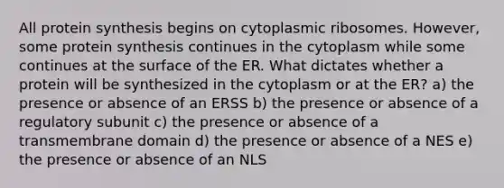 All protein synthesis begins on cytoplasmic ribosomes. However, some protein synthesis continues in the cytoplasm while some continues at the surface of the ER. What dictates whether a protein will be synthesized in the cytoplasm or at the ER? a) the presence or absence of an ERSS b) the presence or absence of a regulatory subunit c) the presence or absence of a transmembrane domain d) the presence or absence of a NES e) the presence or absence of an NLS