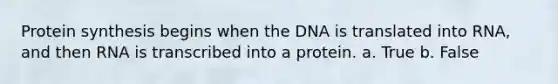 Protein synthesis begins when the DNA is translated into RNA, and then RNA is transcribed into a protein. a. True b. False