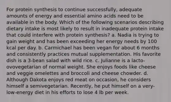 For protein synthesis to continue successfully, adequate amounts of energy and essential amino acids need to be available in the body. Which of the following scenarios describing dietary intake is most likely to result in inadequate protein intake that could interfere with protein synthesis? a. Nadia is trying to gain weight and has been exceeding her energy needs by 100 kcal per day. b. Carmichael has been vegan for about 6 months and consistently practices mutual supplementation. His favorite dish is a 3-bean salad with wild rice. c. Julianne is a lacto-ovovegetarian of normal weight. She enjoys foods like cheese and veggie omelettes and broccoli and cheese chowder. d. Although Dakota enjoys red meat on occasion, he considers himself a semivegetarian. Recently, he put himself on a very-low-energy diet in his efforts to lose 4 lb per week.