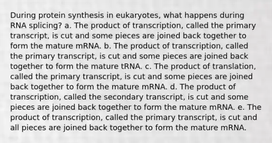 During <a href='https://www.questionai.com/knowledge/kVyphSdCnD-protein-synthesis' class='anchor-knowledge'>protein synthesis</a> in eukaryotes, what happens during RNA splicing? a. The product of transcription, called the primary transcript, is cut and some pieces are joined back together to form the mature mRNA. b. The product of transcription, called the primary transcript, is cut and some pieces are joined back together to form the mature tRNA. c. The product of translation, called the primary transcript, is cut and some pieces are joined back together to form the mature mRNA. d. The product of transcription, called the secondary transcript, is cut and some pieces are joined back together to form the mature mRNA. e. The product of transcription, called the primary transcript, is cut and all pieces are joined back together to form the mature mRNA.