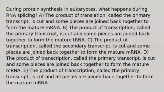 During protein synthesis in eukaryotes, what happens during RNA splicing? A) The product of translation, called the primary transcript, is cut and some pieces are joined back together to form the mature mRNA. B) The product of transcription, called the primary transcript, is cut and some pieces are joined back together to form the mature tRNA. C) The product of transcription, called the secondary transcript, is cut and some pieces are joined back together to form the mature mRNA. D) The product of transcription, called the primary transcript, is cut and some pieces are joined back together to form the mature mRNA. E) The product of transcription, called the primary transcript, is cut and all pieces are joined back together to form the mature mRNA.