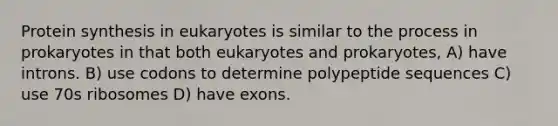 Protein synthesis in eukaryotes is similar to the process in prokaryotes in that both eukaryotes and prokaryotes, A) have introns. B) use codons to determine polypeptide sequences C) use 70s ribosomes D) have exons.