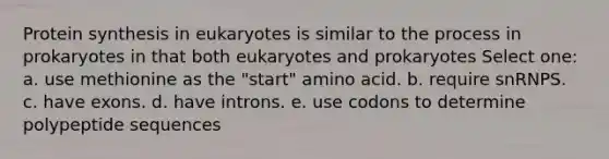 Protein synthesis in eukaryotes is similar to the process in prokaryotes in that both eukaryotes and prokaryotes Select one: a. use methionine as the "start" amino acid. b. require snRNPS. c. have exons. d. have introns. e. use codons to determine polypeptide sequences