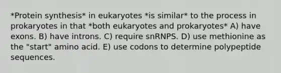 *Protein synthesis* in eukaryotes *is similar* to the process in prokaryotes in that *both eukaryotes and prokaryotes* A) have exons. B) have introns. C) require snRNPS. D) use methionine as the "start" amino acid. E) use codons to determine polypeptide sequences.