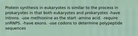 Protein synthesis in eukaryotes is similar to the process in prokaryotes in that both eukaryotes and prokaryotes -have introns. -use methionine as the start -amino acid. -require snRNPS. -have exons. -use codons to determine polypeptide sequences