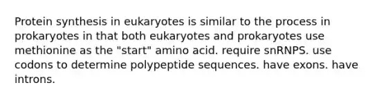 Protein synthesis in eukaryotes is similar to the process in prokaryotes in that both eukaryotes and prokaryotes use methionine as the "start" amino acid. require snRNPS. use codons to determine polypeptide sequences. have exons. have introns.