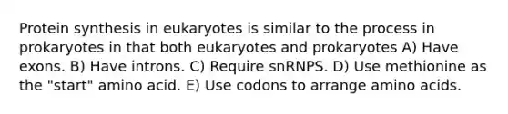 Protein synthesis in eukaryotes is similar to the process in prokaryotes in that both eukaryotes and prokaryotes A) Have exons. B) Have introns. C) Require snRNPS. D) Use methionine as the "start" amino acid. E) Use codons to arrange amino acids.