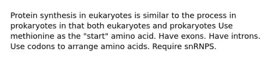 Protein synthesis in eukaryotes is similar to the process in prokaryotes in that both eukaryotes and prokaryotes Use methionine as the "start" amino acid. Have exons. Have introns. Use codons to arrange amino acids. Require snRNPS.