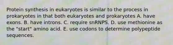 Protein synthesis in eukaryotes is similar to the process in prokaryotes in that both eukaryotes and prokaryotes A. have exons. B. have introns. C. require snRNPS. D. use methionine as the "start" amino acid. E. use codons to determine polypeptide sequences.