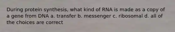 During protein synthesis, what kind of RNA is made as a copy of a gene from DNA a. transfer b. messenger c. ribosomal d. all of the choices are correct