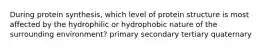 During protein synthesis, which level of protein structure is most affected by the hydrophilic or hydrophobic nature of the surrounding environment? primary secondary tertiary quaternary