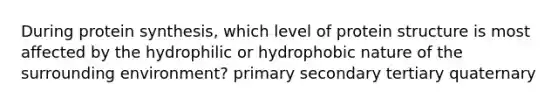 During protein synthesis, which level of protein structure is most affected by the hydrophilic or hydrophobic nature of the surrounding environment? primary secondary tertiary quaternary