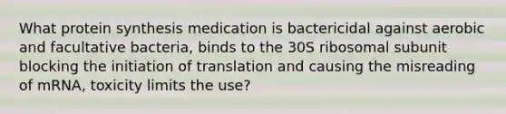 What protein synthesis medication is bactericidal against aerobic and facultative bacteria, binds to the 30S ribosomal subunit blocking the initiation of translation and causing the misreading of mRNA, toxicity limits the use?