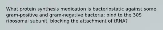 What protein synthesis medication is bacteriostatic against some gram-positive and gram-negative bacteria; bind to the 30S ribosomal subunit, blocking the attachment of tRNA?