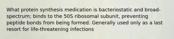 What protein synthesis medication is bacteriostatic and broad-spectrum; binds to the 50S ribosomal subunit, preventing peptide bonds from being formed. Generally used only as a last resort for life-threatening infections