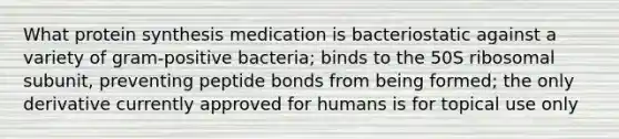 What protein synthesis medication is bacteriostatic against a variety of gram-positive bacteria; binds to the 50S ribosomal subunit, preventing peptide bonds from being formed; the only derivative currently approved for humans is for topical use only