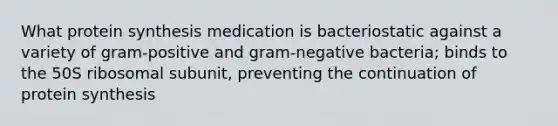 What protein synthesis medication is bacteriostatic against a variety of gram-positive and gram-negative bacteria; binds to the 50S ribosomal subunit, preventing the continuation of protein synthesis