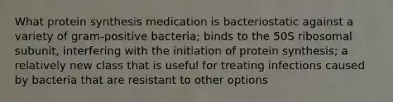 What <a href='https://www.questionai.com/knowledge/kVyphSdCnD-protein-synthesis' class='anchor-knowledge'>protein synthesis</a> medication is bacteriostatic against a variety of gram-positive bacteria; binds to the 50S ribosomal subunit, interfering with the <a href='https://www.questionai.com/knowledge/kURMEeWeRq-initiation-of-protein-synthesis' class='anchor-knowledge'>initiation of protein synthesis</a>; a relatively new class that is useful for treating infections caused by bacteria that are resistant to other options