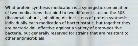 What protein synthesis medication is a synergistic combination of two medications that bind to two different sites on the 50S ribosomal subunit, inhibiting distinct steps of protein synthesis; individually each medication of bacteriostatic, but together they are bactericidal; effective against a variety of gram-positive bacteria, but generally reserved for strains that are resistant to other antimicrobials