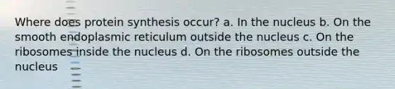 Where does <a href='https://www.questionai.com/knowledge/kVyphSdCnD-protein-synthesis' class='anchor-knowledge'>protein synthesis</a> occur? a. In the nucleus b. On the smooth endoplasmic reticulum outside the nucleus c. On the ribosomes inside the nucleus d. On the ribosomes outside the nucleus