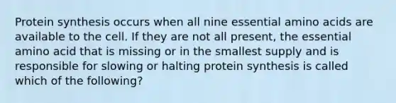 Protein synthesis occurs when all nine essential amino acids are available to the cell. If they are not all present, the essential amino acid that is missing or in the smallest supply and is responsible for slowing or halting protein synthesis is called which of the following?