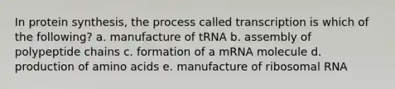 In protein synthesis, the process called transcription is which of the following? a. manufacture of tRNA b. assembly of polypeptide chains c. formation of a mRNA molecule d. production of amino acids e. manufacture of ribosomal RNA