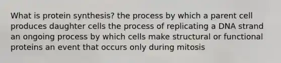 What is <a href='https://www.questionai.com/knowledge/kVyphSdCnD-protein-synthesis' class='anchor-knowledge'>protein synthesis</a>? the process by which a parent cell produces daughter cells the process of replicating a DNA strand an ongoing process by which cells make structural or functional proteins an event that occurs only during mitosis