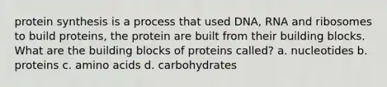 <a href='https://www.questionai.com/knowledge/kVyphSdCnD-protein-synthesis' class='anchor-knowledge'>protein synthesis</a> is a process that used DNA, RNA and ribosomes to build proteins, the protein are built from their building blocks. What are the building blocks of proteins called? a. nucleotides b. proteins c. <a href='https://www.questionai.com/knowledge/k9gb720LCl-amino-acids' class='anchor-knowledge'>amino acids</a> d. carbohydrates