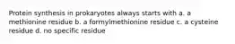 Protein synthesis in prokaryotes always starts with a. a methionine residue b. a formylmethionine residue c. a cysteine residue d. no specific residue