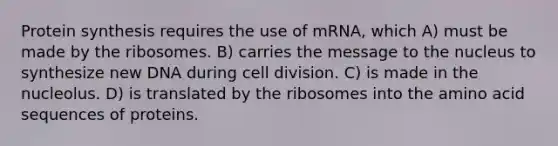 Protein synthesis requires the use of mRNA, which A) must be made by the ribosomes. B) carries the message to the nucleus to synthesize new DNA during cell division. C) is made in the nucleolus. D) is translated by the ribosomes into the amino acid sequences of proteins.