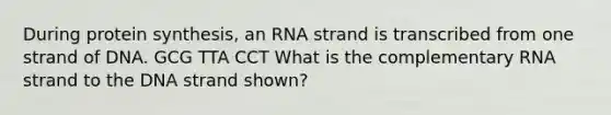 During protein synthesis, an RNA strand is transcribed from one strand of DNA.​ GCG TTA CCT​ What is the complementary RNA strand to the DNA strand shown?