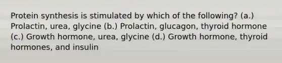 Protein synthesis is stimulated by which of the following? (a.) Prolactin, urea, glycine (b.) Prolactin, glucagon, thyroid hormone (c.) Growth hormone, urea, glycine (d.) Growth hormone, thyroid hormones, and insulin