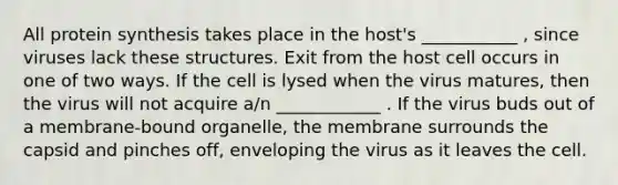 All protein synthesis takes place in the host's ___________ , since viruses lack these structures. Exit from the host cell occurs in one of two ways. If the cell is lysed when the virus matures, then the virus will not acquire a/n ____________ . If the virus buds out of a membrane-bound organelle, the membrane surrounds the capsid and pinches off, enveloping the virus as it leaves the cell.