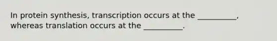 In protein synthesis, transcription occurs at the __________, whereas translation occurs at the __________.