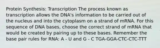 <a href='https://www.questionai.com/knowledge/kVyphSdCnD-protein-synthesis' class='anchor-knowledge'>protein synthesis</a>: Transcription The process known as transcription allows the DNA's information to be carried out of the nucleus and into the cytoplasm on a strand of mRNA. For this sequence of DNA bases, choose the correct strand of mRNA that would be created by pairing up to these bases. Remember the base pair rules for RNA: A - U and G - C TGA-GGA-CTC-CTC-TTT