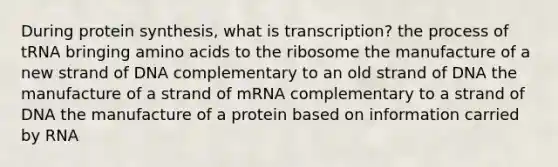 During protein synthesis, what is transcription? the process of tRNA bringing amino acids to the ribosome the manufacture of a new strand of DNA complementary to an old strand of DNA the manufacture of a strand of mRNA complementary to a strand of DNA the manufacture of a protein based on information carried by RNA