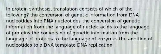 In protein synthesis, translation consists of which of the following? the conversion of genetic information from DNA nucleotides into RNA nucleotides the conversion of genetic information from the language of nucleic acids to the language of proteins the conversion of genetic information from the language of proteins to the language of enzymes the addition of nucleotides to a DNA template DNA replication