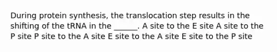 During protein synthesis, the translocation step results in the shifting of the tRNA in the ______. A site to the E site A site to the P site P site to the A site E site to the A site E site to the P site