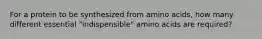 For a protein to be synthesized from amino acids, how many different essential "indispensible" amino acids are required?