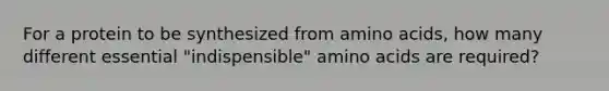 For a protein to be synthesized from amino acids, how many different essential "indispensible" amino acids are required?