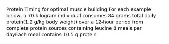 Protein Timing for optimal muscle building For each example below, a 70-kilogram individual consumes 84 grams total daily protein(1.2 g/kg body weight) over a 12-hour period from complete protein sources containing leucine 8 meals per dayEach meal contains 10.5 g protein