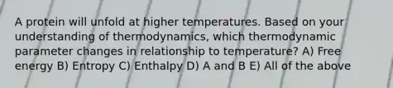 A protein will unfold at higher temperatures. Based on your understanding of thermodynamics, which thermodynamic parameter changes in relationship to temperature? A) Free energy B) Entropy C) Enthalpy D) A and B E) All of the above