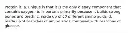 Protein is: a. unique in that it is the only dietary component that contains oxygen. b. important primarily because it builds strong bones and teeth. c. made up of 20 different amino acids. d. made up of branches of amino acids combined with branches of glucose.