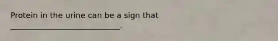 Protein in the urine can be a sign that ____________________________.