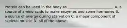 Protein can be used in the body as _________________________. A. a source of amino acids to make enzymes and some hormones B. a source of energy during starvation C. a major component of skeletal muscle D. all of the above