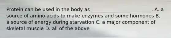 Protein can be used in the body as _________________________. A. a source of amino acids to make enzymes and some hormones B. a source of energy during starvation C. a major component of skeletal muscle D. all of the above