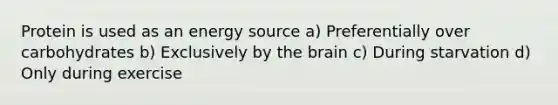 Protein is used as an energy source a) Preferentially over carbohydrates b) Exclusively by the brain c) During starvation d) Only during exercise