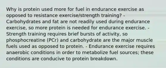 Why is protein used more for fuel in endurance exercise as opposed to resistance exercise/strength training? - Carbohydrates and fat are not readily used during endurance exercise, so more protein is needed for endurance exercise. - Strength training requires brief bursts of activity, so phosphocreatine (PCr) and carbohydrate are the major muscle fuels used as opposed to protein. - Endurance exercise requires anaerobic conditions in order to metabolize fuel sources; these conditions are conducive to protein breakdown.