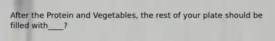 After the Protein and Vegetables, the rest of your plate should be filled with____?