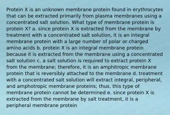 Protein X is an unknown membrane protein found in erythrocytes that can be extracted primarily from plasma membranes using a concentrated salt solution. What type of membrane protein is protein X? a. since protein X is extracted from the membrane by treatment with a concentrated salt solution, it is an integral membrane protein with a large number of polar or charged amino acids b. protein X is an integral membrane protein because it is extracted from the membrane using a concentrated salt solution c. a salt solution is required to extract protein X from the membrane; therefore, it is an amphitropic membrane protein that is reversibly attached to the membrane d. treatment with a concentrated salt solution will extract integral, peripheral, and amphotropic membrane proteins; thus, this type of membrane protein cannot be determined e. since protein X is extracted from the membrane by salt treatment, it is a peripheral membrane protein